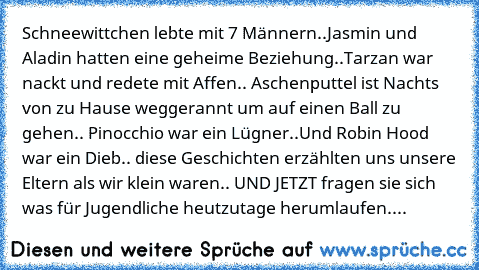 Schneewittchen lebte mit 7 Männern..
Jasmin und Aladin hatten eine geheime Beziehung..
Tarzan war nackt und redete mit Affen..
 Aschenputtel ist Nachts von zu Hause weggerannt um auf einen Ball zu gehen.. Pinocchio war ein Lügner..
Und Robin Hood war ein Dieb.. 
diese Geschichten erzählten uns unsere Eltern als wir klein waren.. UND JETZT fragen sie sich was für Jugendliche heutzutage herumlauf...