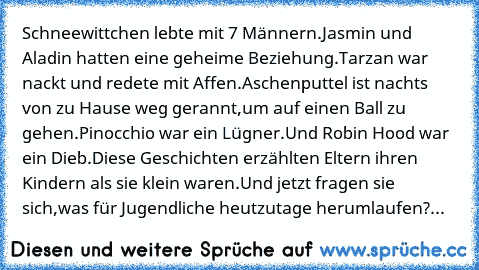 Schneewittchen lebte mit 7 Männern.
Jasmin und Aladin hatten eine geheime Beziehung.
Tarzan war nackt und redete mit Affen.
Aschenputtel ist nachts von zu Hause weg gerannt,
um auf einen Ball zu gehen.
Pinocchio war ein Lügner.
Und Robin Hood war ein Dieb.
Diese Geschichten erzählten Eltern ihren Kindern als sie klein waren.
Und jetzt fragen sie sich,
was für Jugendliche heutzutage herumlaufen?...