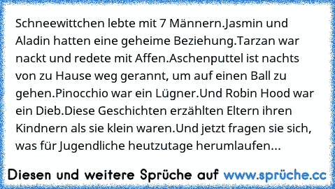 Schneewittchen lebte mit 7 Männern.
Jasmin und Aladin hatten eine geheime Beziehung.
Tarzan war nackt und redete mit Affen.
Aschenputtel ist nachts von zu Hause weg gerannt, um auf einen Ball zu gehen.
Pinocchio war ein Lügner.
Und Robin Hood war ein Dieb.
Diese Geschichten erzählten Eltern ihren Kindnern als sie klein waren.
Und jetzt fragen sie sich, was für Jugendliche heutzutage herumlaufen?! ...