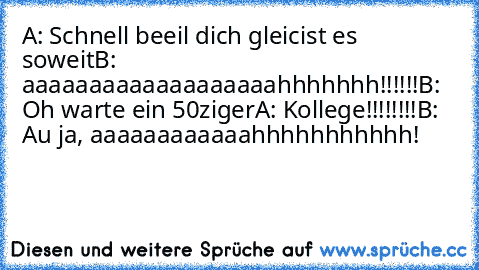 A: Schnell beeil dich gleicist es soweit
B: aaaaaaaaaaaaaaaaaaahhhhhhh!!!!!!
B: Oh warte ein 50ziger
A: Kollege!!!!!!!!
B: Au ja, aaaaaaaaaaaahhhhhhhhhhh!