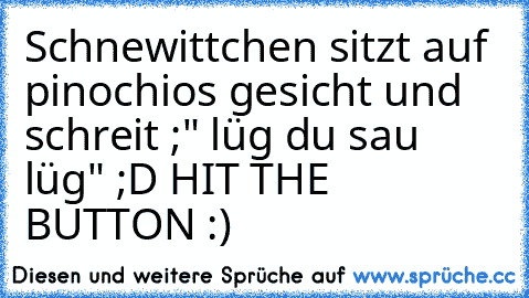 Schnewittchen sitzt auf pinochios gesicht und schreit ;" lüg du sau lüg" ;D 
HIT THE BUTTON :)