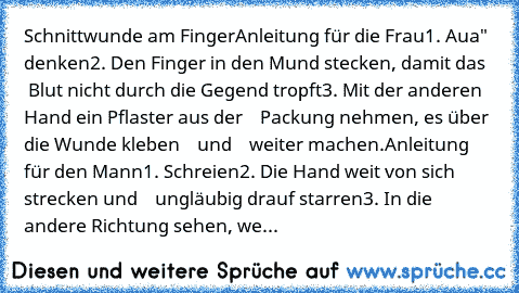 Schnittwunde am Finger
Anleitung für die Frau
1. „Aua" denken
2. Den Finger in den Mund stecken, damit das
    Blut nicht durch die Gegend tropft
3. Mit der anderen Hand ein Pflaster aus der
    Packung nehmen, es über die Wunde kleben
    und
    weiter machen.
Anleitung für den Mann
1. Schreien
2. Die Hand weit von sich strecken und
    ungläubig drauf starren
3. In die andere Richtung sehen,...