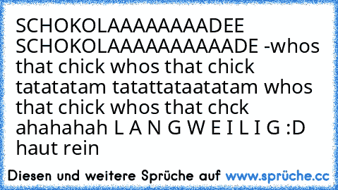 SCHOKOLAAAAAAAADEE SCHOKOLAAAAAAAAAADE -
whos that chick whos that chick tatatatam tatattataatatam whos that chick whos that chck ahahahah L A N G W E I L I G :D haut rein