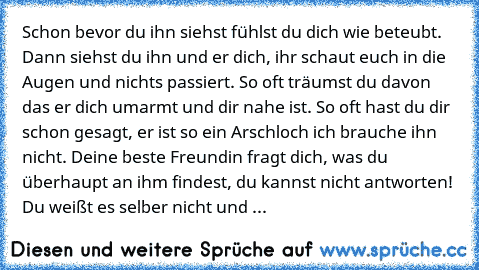 Schon bevor du ihn siehst fühlst du dich wie beteubt. Dann siehst du ihn und er dich, ihr schaut euch in die Augen und nichts passiert. So oft träumst du davon das er dich umarmt und dir nahe ist. So oft hast du dir schon gesagt, er ist so ein Arschloch ich brauche ihn nicht. Deine beste Freundin fragt dich, was du überhaupt an ihm findest, du kannst nicht antworten!  Du weißt es selber nicht u...