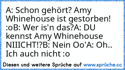 A: Schon gehört? Amy Whinehouse ist gestorben! :o
B: Wer is'n das?
A: DU kennst Amy Whinehouse NIIICHT!?
B: Nein Oo'
A: Oh.. Ich auch nicht :o