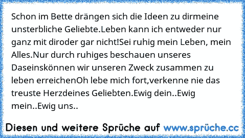 Schon im Bette drängen sich die Ideen zu dir
meine unsterbliche Geliebte.
Leben kann ich entweder nur ganz mit dir
oder gar nicht!
Sei ruhig mein Leben, mein Alles.
Nur durch ruhiges beschauen unseres Daseins
können wir unseren Zweck zusammen zu leben erreichen
Oh lebe mich fort,
verkenne nie das treuste Herz
deines Geliebten.
Ewig dein..
Ewig mein..
Ewig uns..  ♥