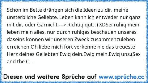 Schon im Bette dränqen sich die Ideen zu dir, meine unsterbliche Geliebte.
 Leben kann ich entweder nur qanz mit dir, oder Garnicht.
---> Richtiq qut. :) XD
Sei ruhiq mein leben mein alles, nur durch ruhiqes beschauen unseres daseins können wir unseren Zweck zusammenzuleben erreichen.
Oh liebe mich fort verkenne nie das treueste Herz deines Geliebten.
Ewiq dein.
Ewiq mein.
Ewiq uns.
(Sex and th...