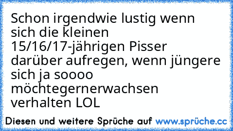 Schon irgendwie lustig wenn sich die kleinen 15/16/17-jährigen Pisser darüber aufregen, wenn jüngere sich ja soooo möchtegernerwachsen verhalten LOL