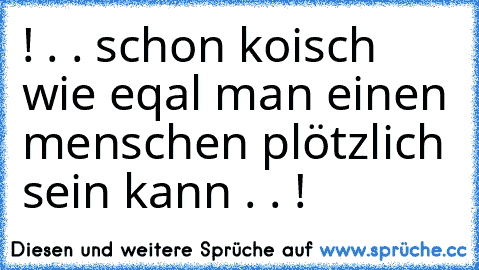 ! . . schon koisch wie eqal man einen menschen plötzlich sein kann . . !