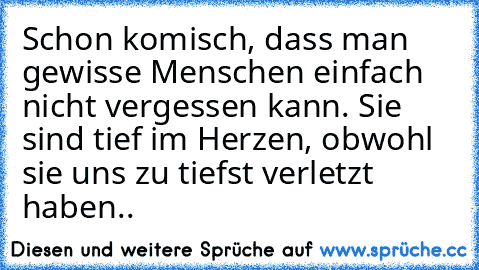 Schon komisch, dass man gewisse Menschen einfach nicht vergessen kann. Sie sind tief im Herzen, obwohl sie uns zu tiefst verletzt haben.. ♥