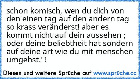 schon komisch, wen du dich von den einen tag auf den andern tag so krass veränderst! aber es kommt nicht auf dein aussehen ; oder deine beliebtheit hat sondern auf deine art wie du mit menschen umgehst.' !