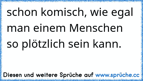 schon komisch, wie egal man einem Menschen so plötzlich sein kann.