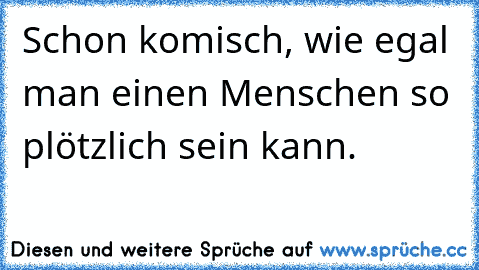 Schon komisch, wie egal man einen Menschen so plötzlich sein kann.