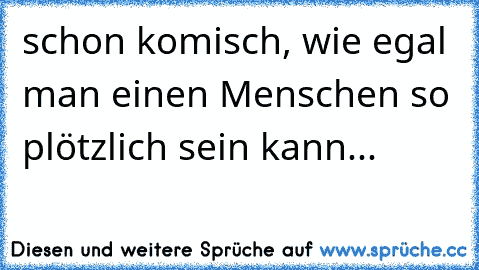 schon komisch, wie egal man einen Menschen so plötzlich sein kann...