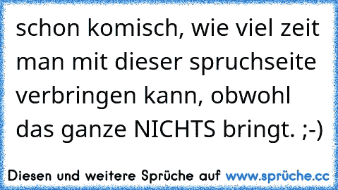 schon komisch, wie viel zeit man mit dieser spruchseite verbringen kann, obwohl das ganze NICHTS bringt. ;-)