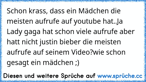 Schon krass, dass ein Mädchen die meisten aufrufe auf youtube hat..
Ja Lady gaga hat schon viele aufrufe aber hatt nicht justin bieber die meisten aufrufe auf seinem Video?
wie schon gesagt ein mädchen ;)