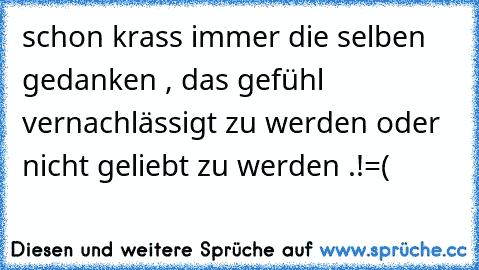 schon krass immer die selben gedanken , das gefühl vernachlässigt zu werden oder nicht geliebt zu werden .!=(