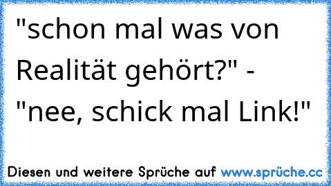 "schon mal was von Realität gehört?" - "nee, schick mal Link!"