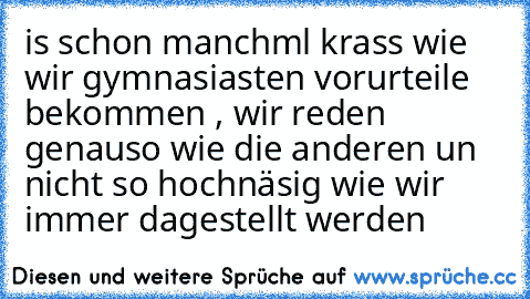 is schon manchml krass wie wir gymnasiasten vorurteile bekommen , wir reden genauso wie die anderen un nicht so hochnäsig wie wir immer dagestellt werden