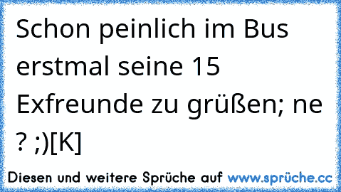 Schon peinlich im Bus erstmal seine 15 Exfreunde zu grüßen; ne ? ;)
[K]♥