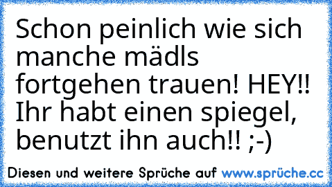 Schon peinlich wie sich manche mädls fortgehen trauen! HEY!! Ihr habt einen spiegel, benutzt ihn auch!! ;-)