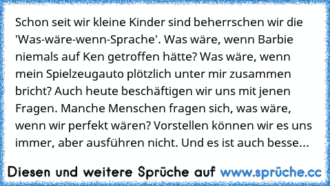 Schon seit wir kleine Kinder sind beherrschen wir die 'Was-wäre-wenn-Sprache'. Was wäre, wenn Barbie niemals auf Ken getroffen hätte? Was wäre, wenn mein Spielzeugauto plötzlich unter mir zusammen bricht? Auch heute beschäftigen wir uns mit jenen Fragen. Manche Menschen fragen sich, was wäre, wenn wir perfekt wären? Vorstellen können wir es uns immer, aber ausführen nicht. Und es ist auch besser s...