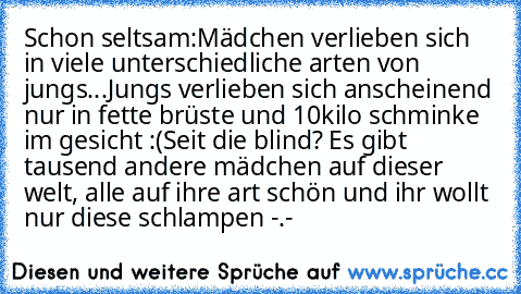 Schon seltsam:
Mädchen verlieben sich in viele unterschiedliche arten von jungs...
Jungs verlieben sich anscheinend nur in fette brüste und 10kilo schminke im gesicht :(
Seit die blind? Es gibt tausend andere mädchen auf dieser welt, alle auf ihre art schön und ihr wollt nur diese schlampen -.-