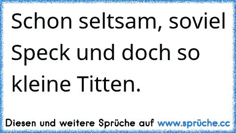 Schon seltsam, soviel Speck und doch so kleine Titten.