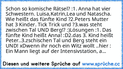 Schon so komische Rätsel? :
1. Anna hat vier Schwestern. Luisa,Katrin,Lea und Natascha. Wie heißt das fünfte Kind ?
2.Peters Mutter hat 3 Kinder. Tick Trick und ?
3.was steht zwischen Tal UND Berg!? :)
Lösungen :
1. Das fünfte Kind heißt Anna! :D
2.das 3. Kind heißt Peter..
3.zschischen Tal und Berg steht ein UND! xD
wenn ihr noch ein Witz wollt ..
hier : 
Ein Mann liegt auf der Intensivstation...