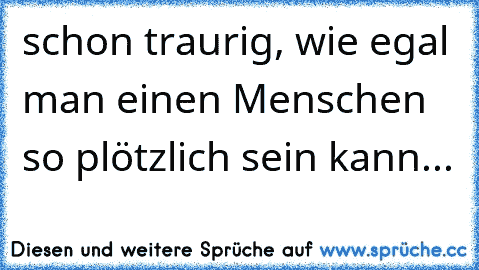 schon traurig, wie egal man einen Menschen so plötzlich sein kann...