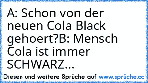 A: Schon von der neuen Cola Black gehoert?
B: Mensch Cola ist immer SCHWARZ...