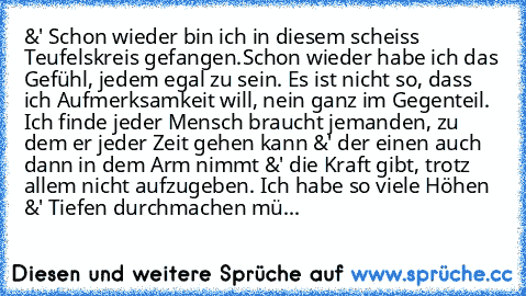 &' Schon wieder bin ich in diesem scheiss Teufelskreis gefangen.
Schon wieder habe ich das Gefühl, jedem egal zu sein. Es ist nicht so, dass ich Aufmerksamkeit will, nein ganz im Gegenteil. Ich finde jeder Mensch braucht jemanden, zu dem er jeder Zeit gehen kann &' der einen auch dann in dem Arm nimmt &' die Kraft gibt, trotz allem nicht aufzugeben. Ich habe so viele Höhen &' Tiefen durchmachen...