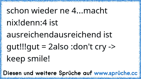 schon wieder ne 4...
macht nix!
denn:
4 ist ausreichend
ausreichend ist gut!!!
gut = 2
also :
don't cry -> keep smile!