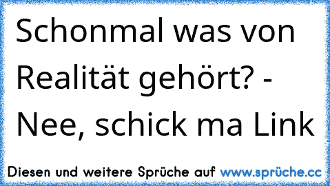 Schonmal was von Realität gehört? - Nee, schick ma Link