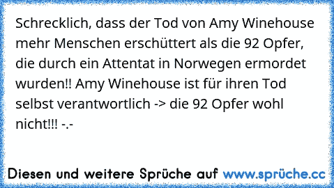 Schrecklich, dass der Tod von Amy Winehouse mehr Menschen erschüttert als die 92 Opfer, die durch ein Attentat in Norwegen ermordet wurden!! Amy Winehouse ist für ihren Tod selbst verantwortlich -> die 92 Opfer wohl nicht!!! -.-