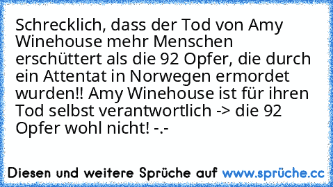 Schrecklich, dass der Tod von Amy Winehouse mehr Menschen erschüttert als die 92 Opfer, die durch ein Attentat in Norwegen ermordet wurden!! Amy Winehouse ist für ihren Tod selbst verantwortlich -> die 92 Opfer wohl nicht! -.-