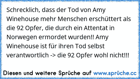 Schrecklich, dass der Tod von Amy Winehouse mehr Menschen erschüttert als die 92 Opfer, die durch ein Attentat in Norwegen ermordet wurden!! Amy Winehouse ist für ihren Tod selbst verantwortlich -> die 92 Opfer wohl nicht!!!