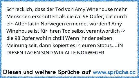 Schrecklich, dass der Tod von Amy Winehouse mehr Menschen erschüttert als die ca. 98 Opfer, die durch ein Attentat in Norwegen ermordet wurden!! Amy Winehouse ist für ihren Tod selbst verantwortlich -> die 98 Opfer wohl nicht!!! Wenn ihr der selben Meinung seit, dann kopiert es in euren Status....
IN DIESEN TAGEN SIND WIR ALLE NORWEGER