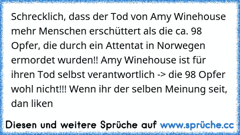 Schrecklich, dass der Tod von Amy Winehouse mehr Menschen erschüttert als die ca. 98 Opfer, die durch ein Attentat in Norwegen ermordet wurden!! Amy Winehouse ist für ihren Tod selbst verantwortlich -> die 98 Opfer wohl nicht!!! Wenn ihr der selben Meinung seit, dan liken