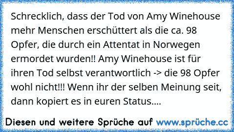 Schrecklich, dass der Tod von Amy Winehouse mehr Menschen erschüttert als die ca. 98 Opfer, die durch ein Attentat in Norwegen ermordet wurden!! Amy Winehouse ist für ihren Tod selbst verantwortlich -> die 98 Opfer wohl nicht!!! Wenn ihr der selben Meinung seit, dann kopiert es in euren Status....