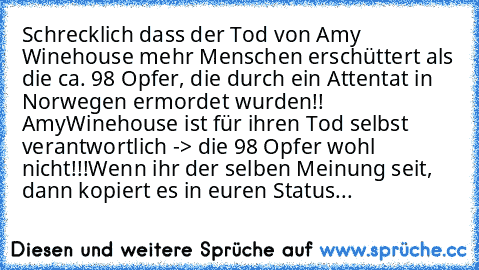 Schrecklich dass der Tod von Amy Winehouse mehr Menschen erschüttert als die ca. 98 Opfer, die durch ein Attentat in Norwegen ermordet wurden!! Amy
Winehouse ist für ihren Tod selbst verantwortlich -> die 98 Opfer wohl nicht!!!
Wenn ihr der selben Meinung seit, dann kopiert es in euren Status...