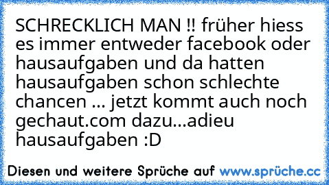 SCHRECKLICH MAN !! früher hiess es immer entweder facebook oder hausaufgaben und da hatten hausaufgaben schon schlechte chancen ... jetzt kommt auch noch gechaut.com dazu...adieu hausaufgaben :D