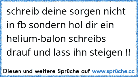 schreib deine sorgen nicht in fb sondern hol dir ein helium-balon schreibs drauf und lass ihn steigen !!