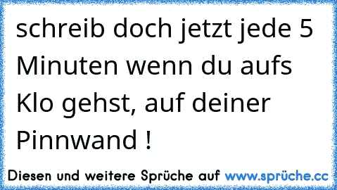 schreib doch jetzt jede 5 Minuten wenn du aufs Klo gehst, auf deiner Pinnwand !