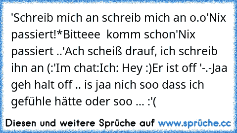 'Schreib mich an schreib mich an o.o'
Nix passiert!
*Bitteee ♥ komm schon'
Nix passiert ..
'Ach scheiß drauf, ich schreib ihn an (:'
Im chat:
Ich: Hey :)
Er ist off '-.-
Jaa geh halt off .. is jaa nich soo dass ich gefühle hätte oder soo ... :'(