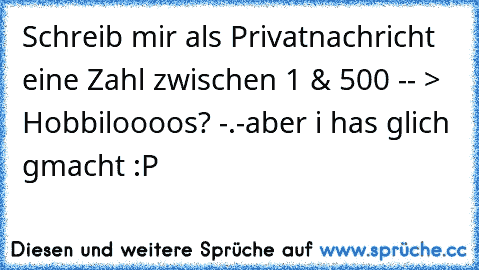 Schreib mir als Privatnachricht eine Zahl zwischen 1 & 500 -- > Hobbiloooos? -.-
aber i has glich gmacht :P