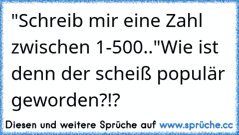 "Schreib mir eine Zahl zwischen 1-500.."
Wie ist denn der scheiß populär geworden?!?