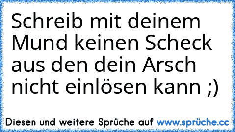 Schreib mit deinem Mund keinen Scheck aus den dein Arsch nicht einlösen kann ;)