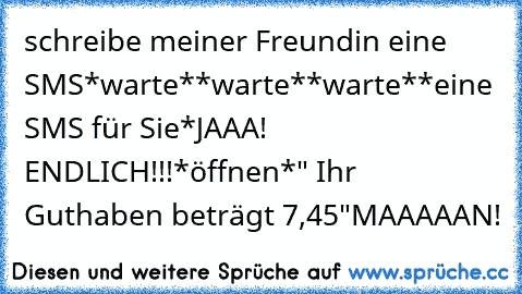 schreibe meiner Freundin eine SMS
*warte*
*warte*
*warte*
*eine SMS für Sie*
JAAA! ENDLICH!!!
*öffnen*
" Ihr Guthaben beträgt 7,45€"
MAAAAAN!