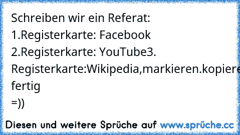 Schreiben wir ein Referat: 1.Registerkarte: Facebook 2.Registerkarte: YouTube
3. Registerkarte:Wikipedia,markieren.kopieren,einfügen.. fertig =))